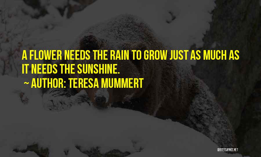 Teresa Mummert Quotes: A Flower Needs The Rain To Grow Just As Much As It Needs The Sunshine.