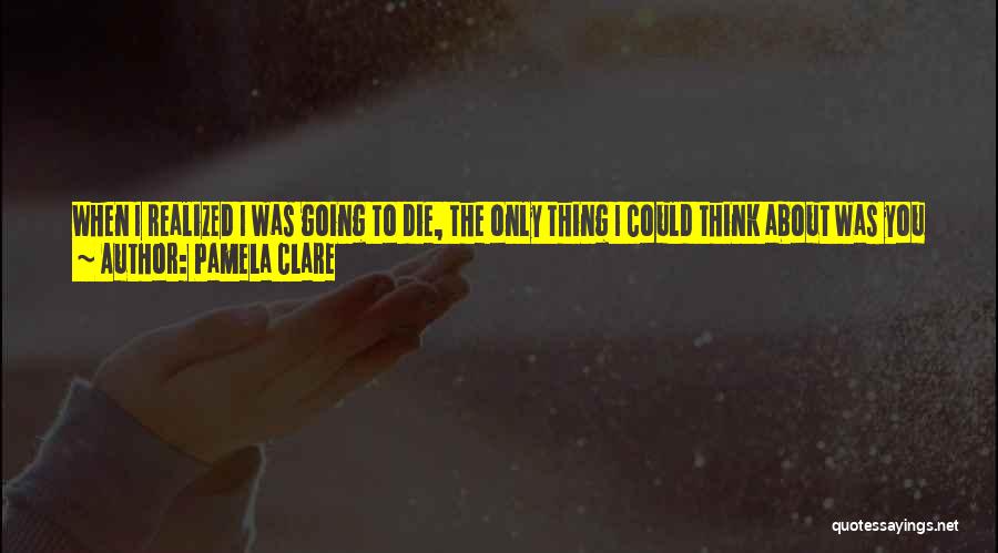 Pamela Clare Quotes: When I Realized I Was Going To Die, The Only Thing I Could Think About Was You And What An