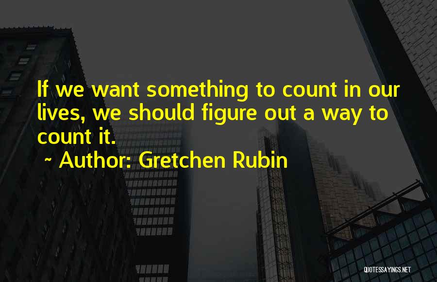 Gretchen Rubin Quotes: If We Want Something To Count In Our Lives, We Should Figure Out A Way To Count It.
