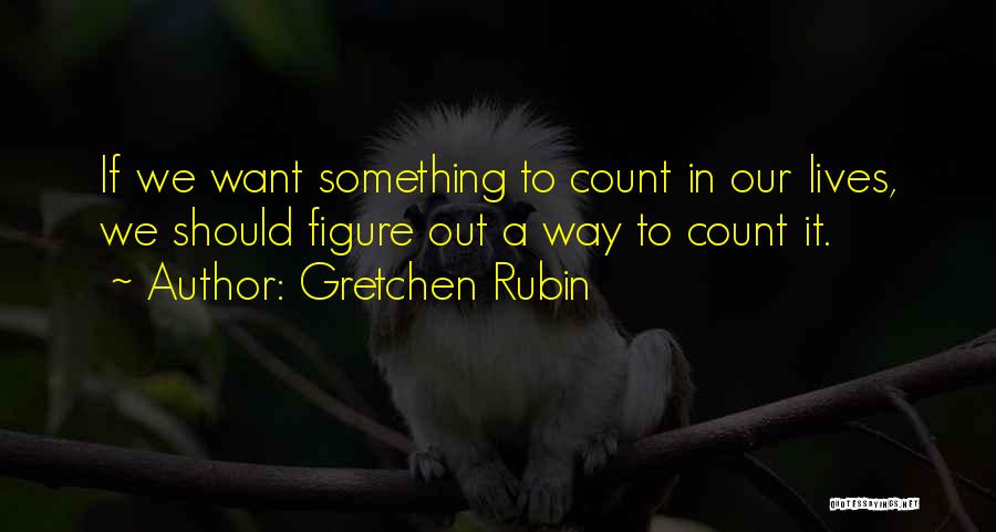 Gretchen Rubin Quotes: If We Want Something To Count In Our Lives, We Should Figure Out A Way To Count It.