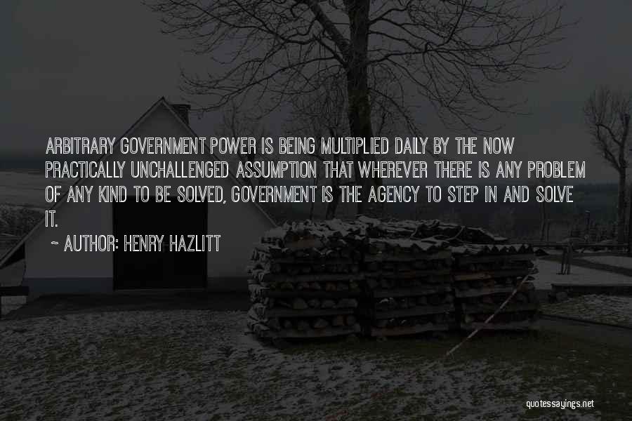 Henry Hazlitt Quotes: Arbitrary Government Power Is Being Multiplied Daily By The Now Practically Unchallenged Assumption That Wherever There Is Any Problem Of
