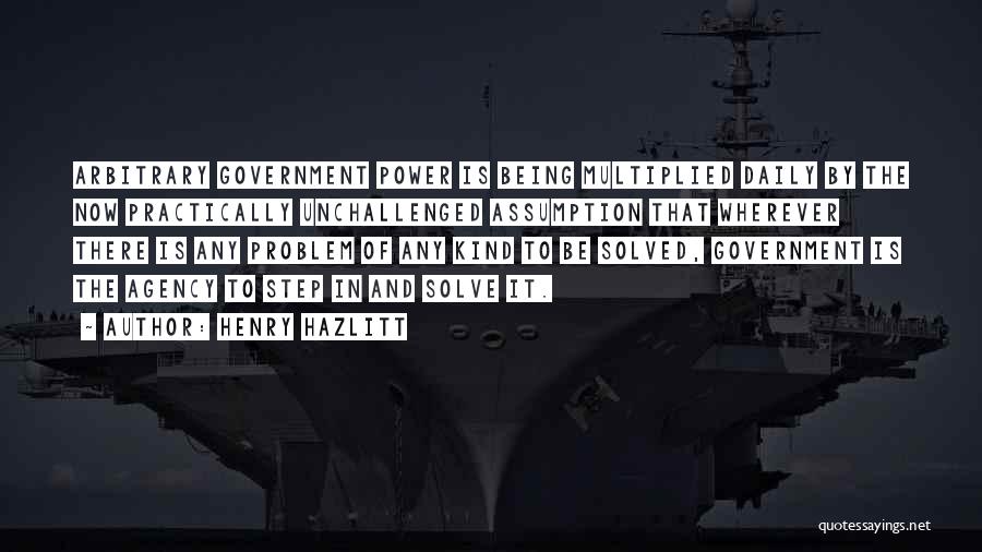 Henry Hazlitt Quotes: Arbitrary Government Power Is Being Multiplied Daily By The Now Practically Unchallenged Assumption That Wherever There Is Any Problem Of