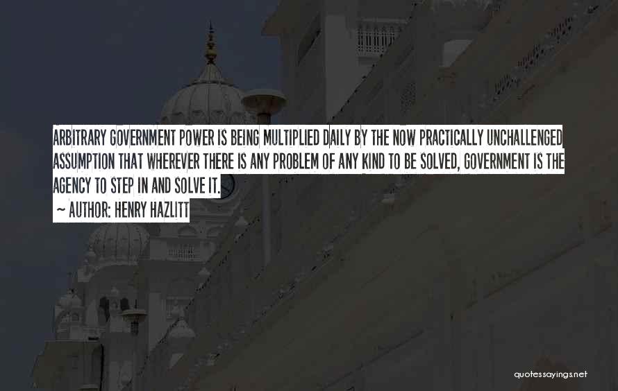 Henry Hazlitt Quotes: Arbitrary Government Power Is Being Multiplied Daily By The Now Practically Unchallenged Assumption That Wherever There Is Any Problem Of