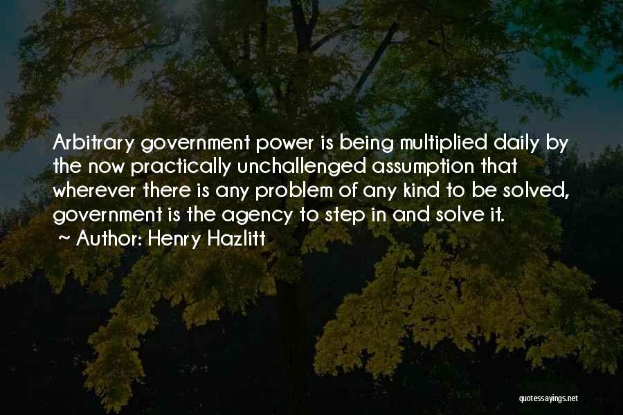 Henry Hazlitt Quotes: Arbitrary Government Power Is Being Multiplied Daily By The Now Practically Unchallenged Assumption That Wherever There Is Any Problem Of