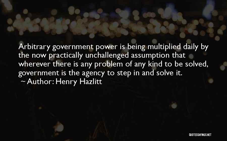 Henry Hazlitt Quotes: Arbitrary Government Power Is Being Multiplied Daily By The Now Practically Unchallenged Assumption That Wherever There Is Any Problem Of