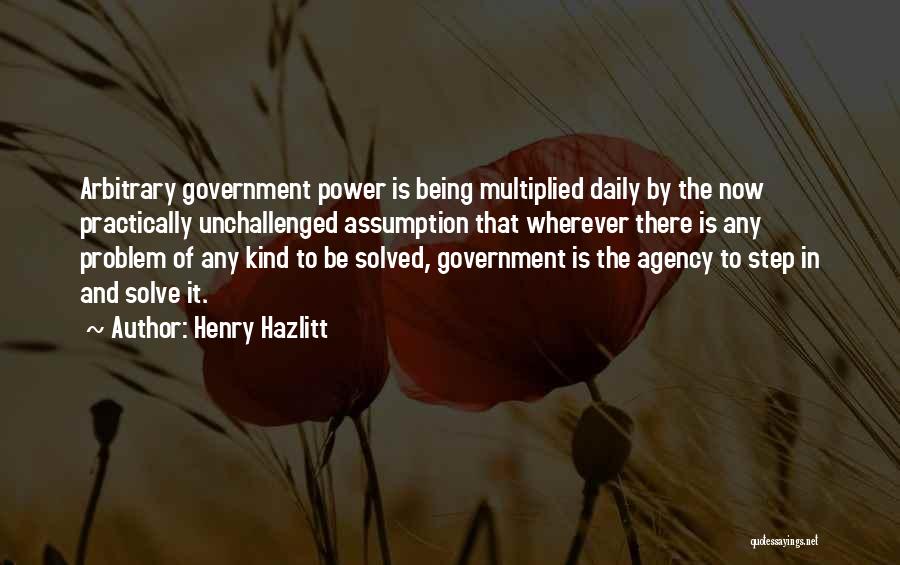 Henry Hazlitt Quotes: Arbitrary Government Power Is Being Multiplied Daily By The Now Practically Unchallenged Assumption That Wherever There Is Any Problem Of