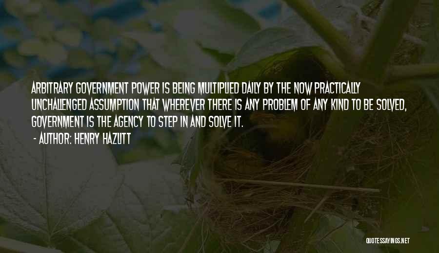 Henry Hazlitt Quotes: Arbitrary Government Power Is Being Multiplied Daily By The Now Practically Unchallenged Assumption That Wherever There Is Any Problem Of