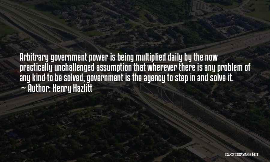 Henry Hazlitt Quotes: Arbitrary Government Power Is Being Multiplied Daily By The Now Practically Unchallenged Assumption That Wherever There Is Any Problem Of