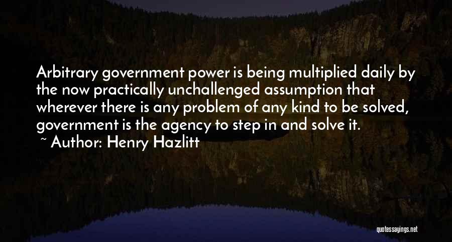 Henry Hazlitt Quotes: Arbitrary Government Power Is Being Multiplied Daily By The Now Practically Unchallenged Assumption That Wherever There Is Any Problem Of