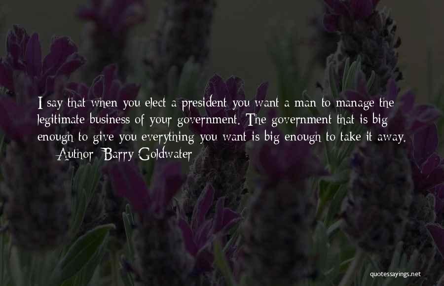 Barry Goldwater Quotes: I Say That When You Elect A President You Want A Man To Manage The Legitimate Business Of Your Government.