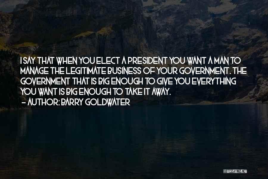 Barry Goldwater Quotes: I Say That When You Elect A President You Want A Man To Manage The Legitimate Business Of Your Government.