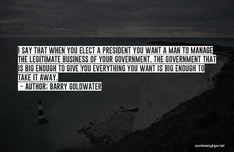 Barry Goldwater Quotes: I Say That When You Elect A President You Want A Man To Manage The Legitimate Business Of Your Government.