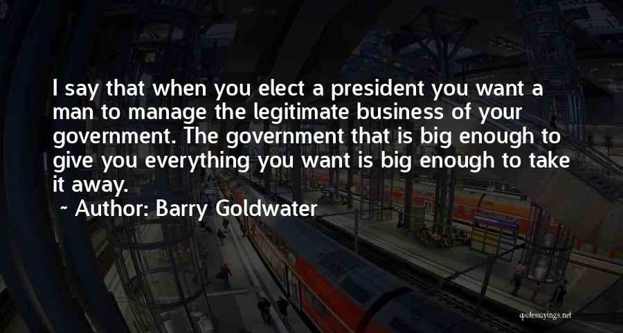 Barry Goldwater Quotes: I Say That When You Elect A President You Want A Man To Manage The Legitimate Business Of Your Government.