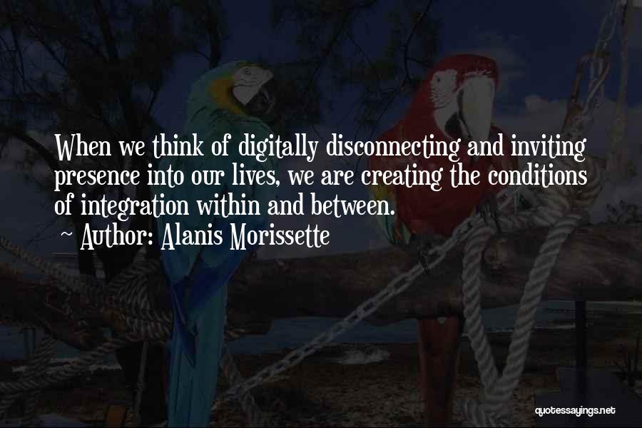 Alanis Morissette Quotes: When We Think Of Digitally Disconnecting And Inviting Presence Into Our Lives, We Are Creating The Conditions Of Integration Within