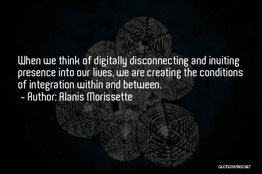 Alanis Morissette Quotes: When We Think Of Digitally Disconnecting And Inviting Presence Into Our Lives, We Are Creating The Conditions Of Integration Within