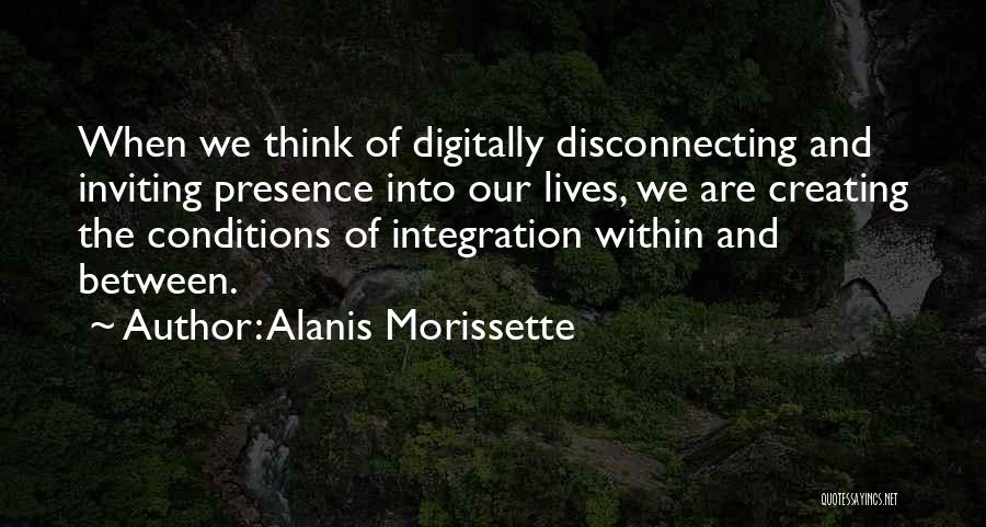 Alanis Morissette Quotes: When We Think Of Digitally Disconnecting And Inviting Presence Into Our Lives, We Are Creating The Conditions Of Integration Within