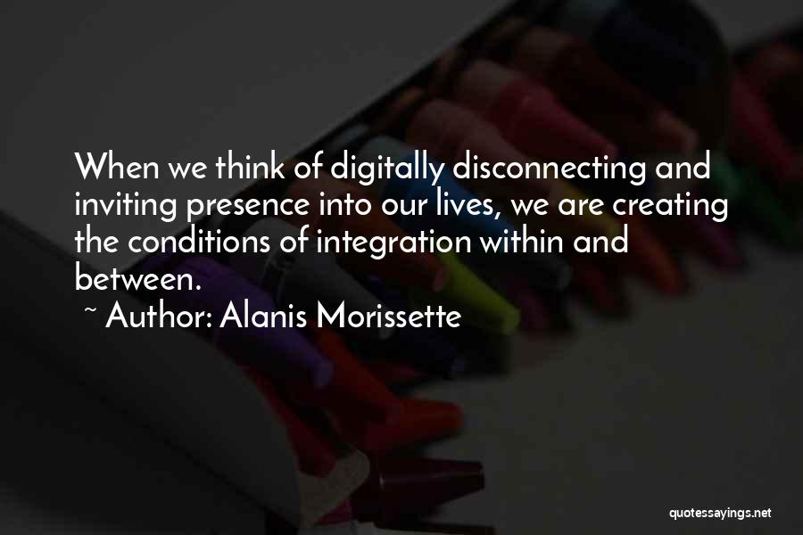 Alanis Morissette Quotes: When We Think Of Digitally Disconnecting And Inviting Presence Into Our Lives, We Are Creating The Conditions Of Integration Within