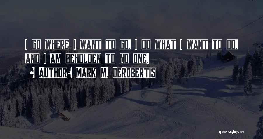 Mark M. DeRobertis Quotes: I Go Where I Want To Go, I Do What I Want To Do, And I Am Beholden To No