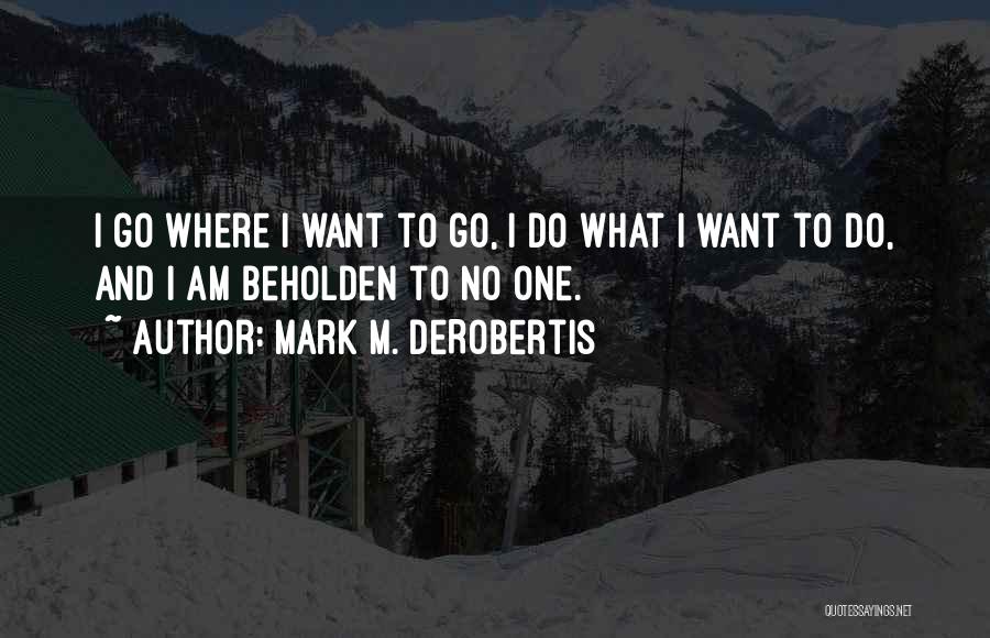 Mark M. DeRobertis Quotes: I Go Where I Want To Go, I Do What I Want To Do, And I Am Beholden To No