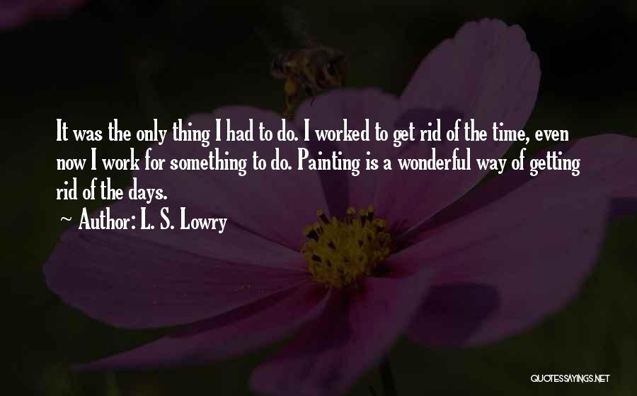 L. S. Lowry Quotes: It Was The Only Thing I Had To Do. I Worked To Get Rid Of The Time, Even Now I
