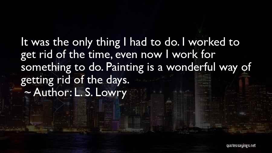 L. S. Lowry Quotes: It Was The Only Thing I Had To Do. I Worked To Get Rid Of The Time, Even Now I