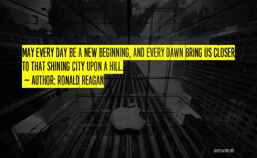 Ronald Reagan Quotes: May Every Day Be A New Beginning, And Every Dawn Bring Us Closer To That Shining City Upon A Hill.