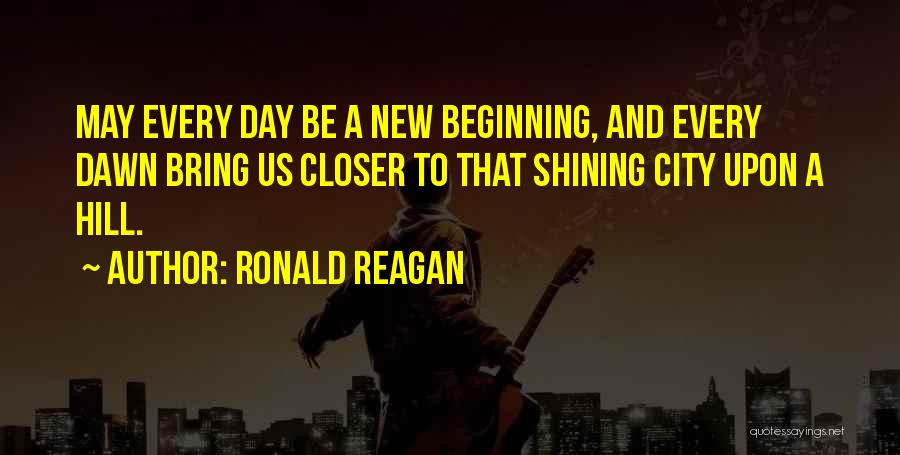 Ronald Reagan Quotes: May Every Day Be A New Beginning, And Every Dawn Bring Us Closer To That Shining City Upon A Hill.