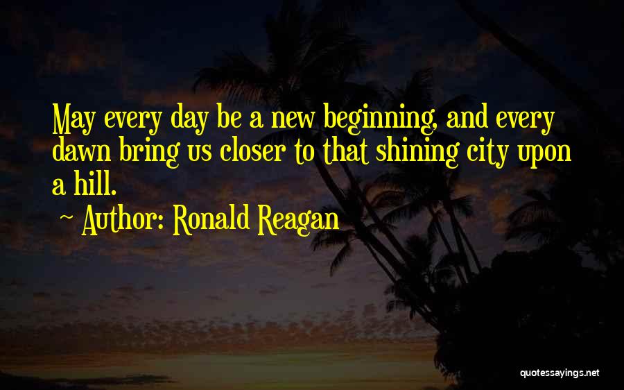 Ronald Reagan Quotes: May Every Day Be A New Beginning, And Every Dawn Bring Us Closer To That Shining City Upon A Hill.