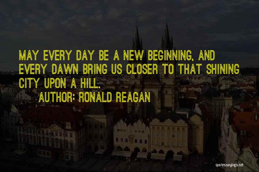 Ronald Reagan Quotes: May Every Day Be A New Beginning, And Every Dawn Bring Us Closer To That Shining City Upon A Hill.