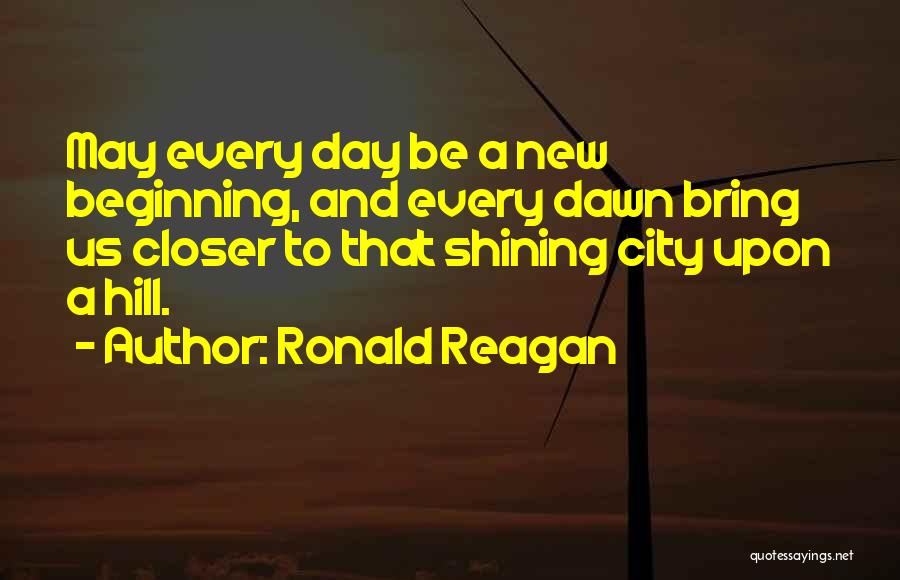 Ronald Reagan Quotes: May Every Day Be A New Beginning, And Every Dawn Bring Us Closer To That Shining City Upon A Hill.