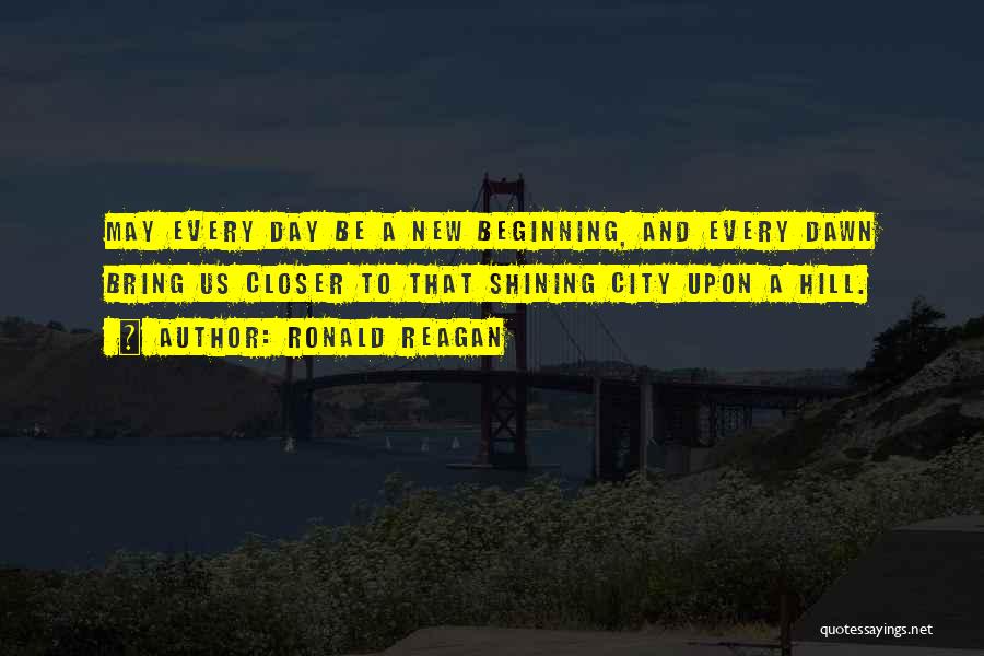 Ronald Reagan Quotes: May Every Day Be A New Beginning, And Every Dawn Bring Us Closer To That Shining City Upon A Hill.