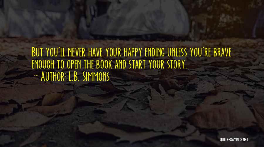 L.B. Simmons Quotes: But You'll Never Have Your Happy Ending Unless You're Brave Enough To Open The Book And Start Your Story.