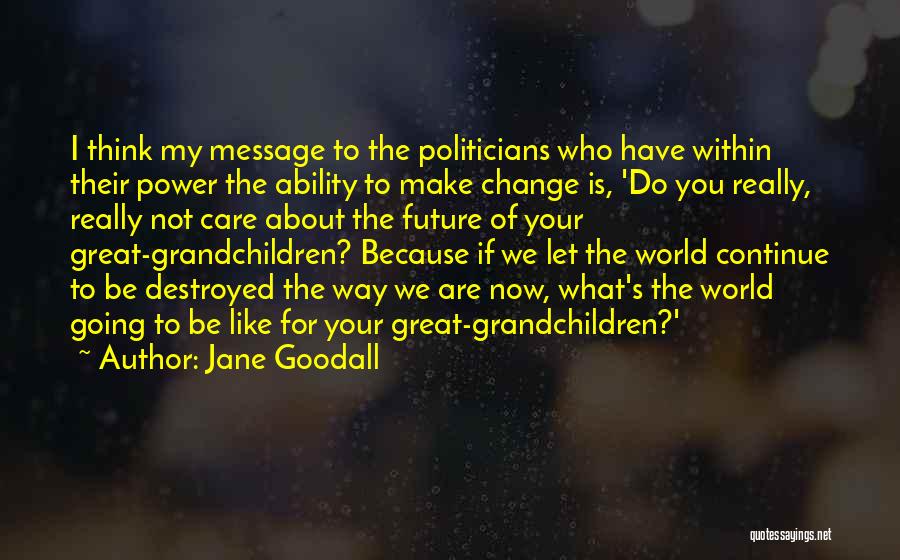 Jane Goodall Quotes: I Think My Message To The Politicians Who Have Within Their Power The Ability To Make Change Is, 'do You