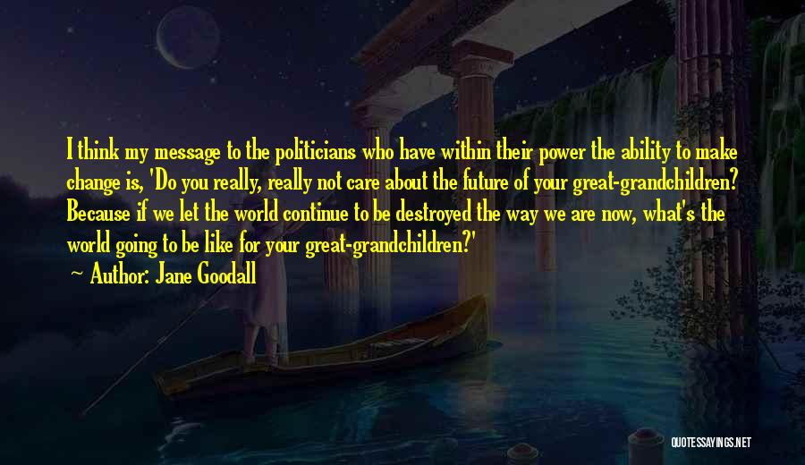 Jane Goodall Quotes: I Think My Message To The Politicians Who Have Within Their Power The Ability To Make Change Is, 'do You