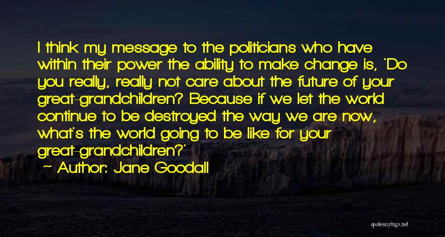 Jane Goodall Quotes: I Think My Message To The Politicians Who Have Within Their Power The Ability To Make Change Is, 'do You