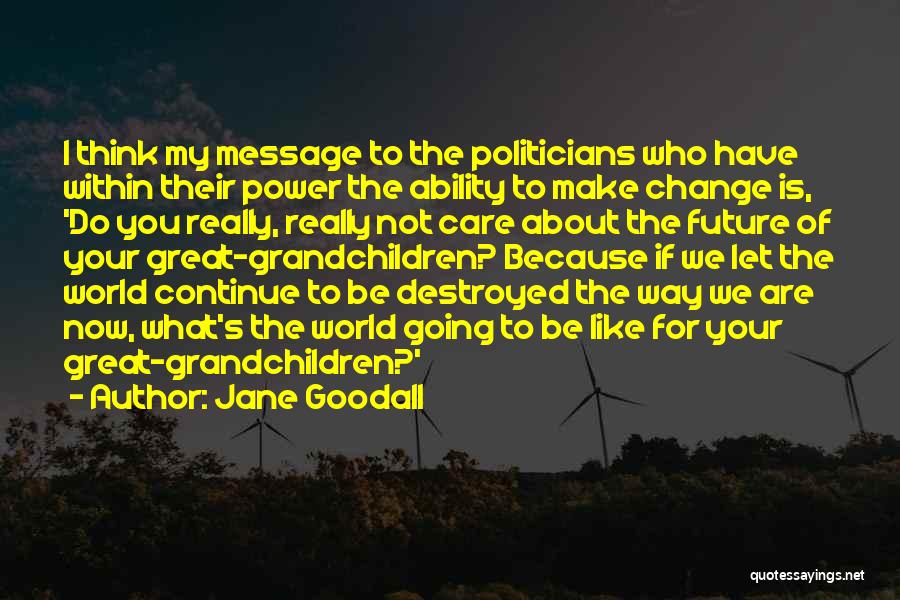 Jane Goodall Quotes: I Think My Message To The Politicians Who Have Within Their Power The Ability To Make Change Is, 'do You