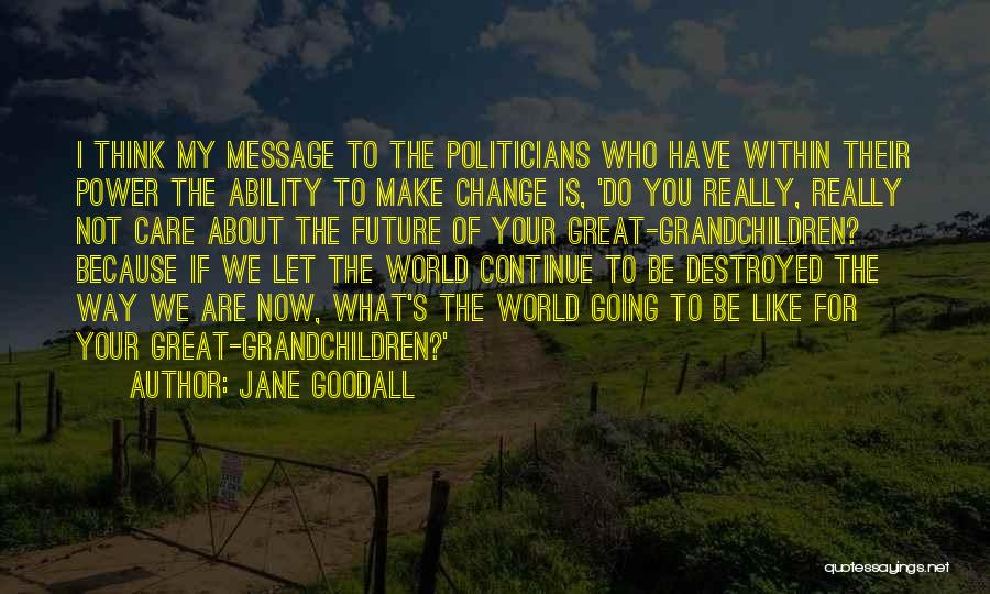 Jane Goodall Quotes: I Think My Message To The Politicians Who Have Within Their Power The Ability To Make Change Is, 'do You