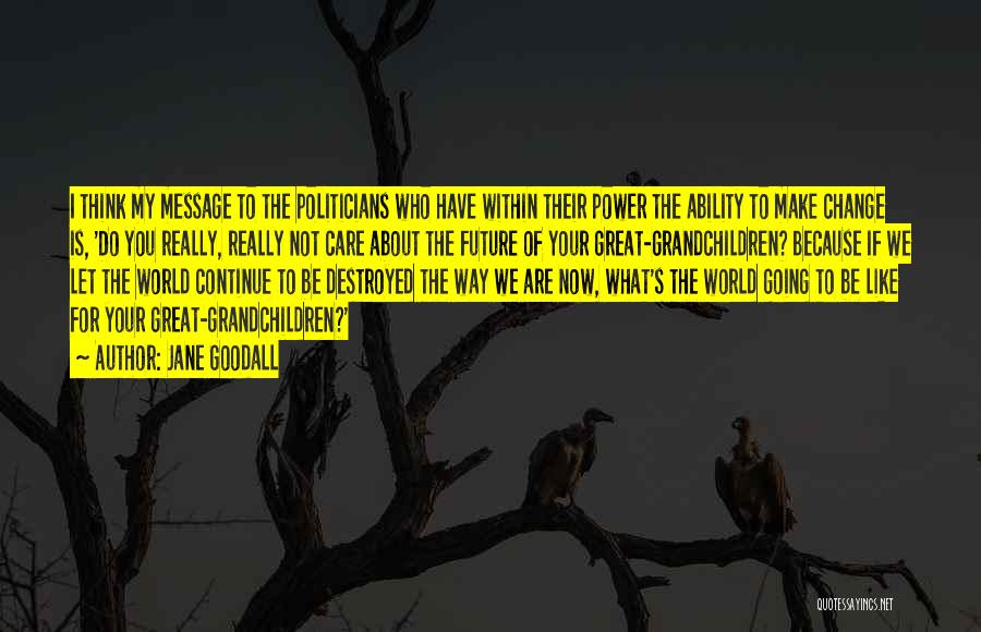 Jane Goodall Quotes: I Think My Message To The Politicians Who Have Within Their Power The Ability To Make Change Is, 'do You