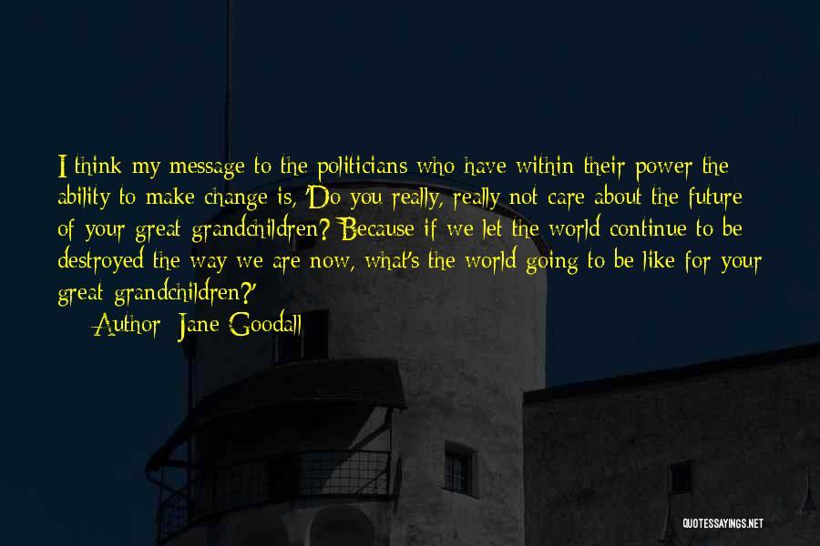 Jane Goodall Quotes: I Think My Message To The Politicians Who Have Within Their Power The Ability To Make Change Is, 'do You