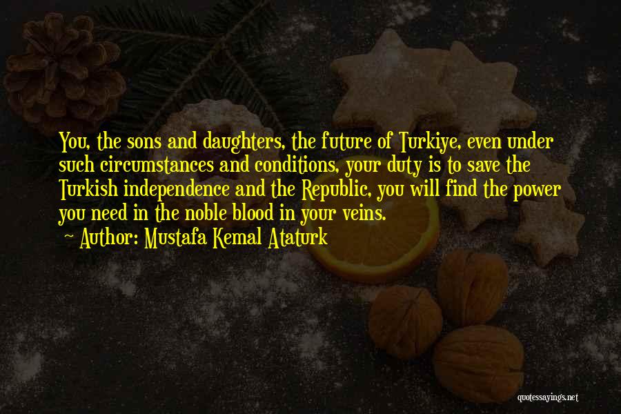 Mustafa Kemal Ataturk Quotes: You, The Sons And Daughters, The Future Of Turkiye, Even Under Such Circumstances And Conditions, Your Duty Is To Save