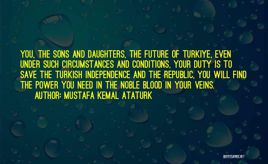 Mustafa Kemal Ataturk Quotes: You, The Sons And Daughters, The Future Of Turkiye, Even Under Such Circumstances And Conditions, Your Duty Is To Save