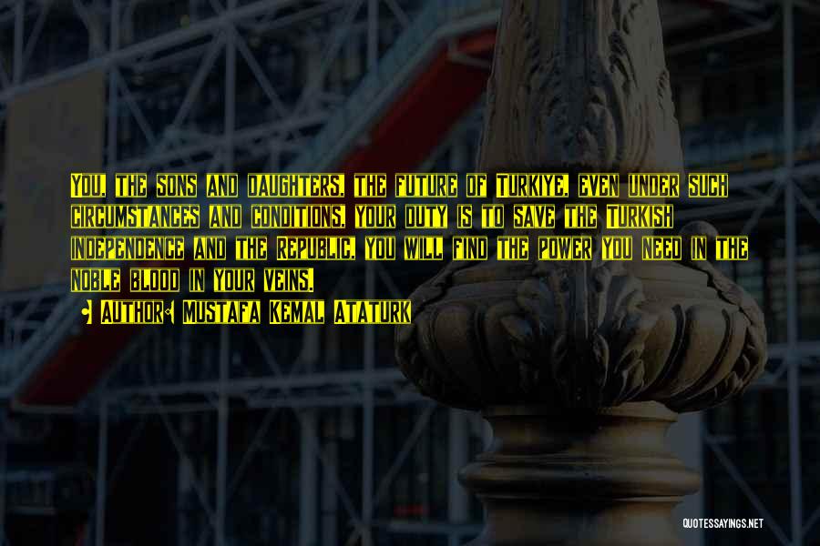 Mustafa Kemal Ataturk Quotes: You, The Sons And Daughters, The Future Of Turkiye, Even Under Such Circumstances And Conditions, Your Duty Is To Save