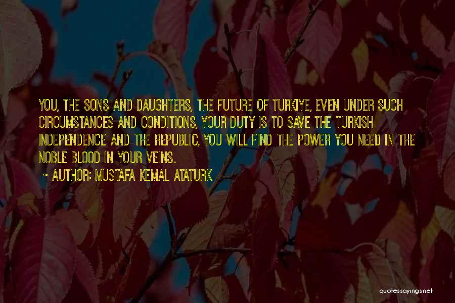 Mustafa Kemal Ataturk Quotes: You, The Sons And Daughters, The Future Of Turkiye, Even Under Such Circumstances And Conditions, Your Duty Is To Save