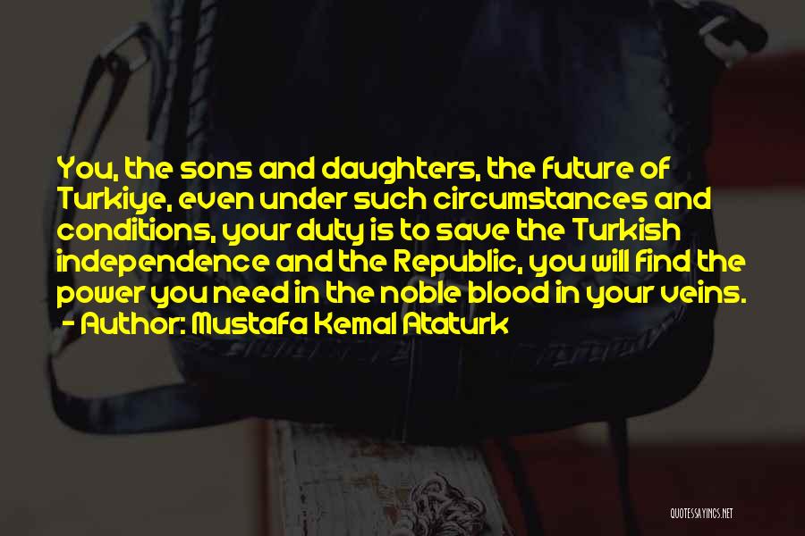 Mustafa Kemal Ataturk Quotes: You, The Sons And Daughters, The Future Of Turkiye, Even Under Such Circumstances And Conditions, Your Duty Is To Save