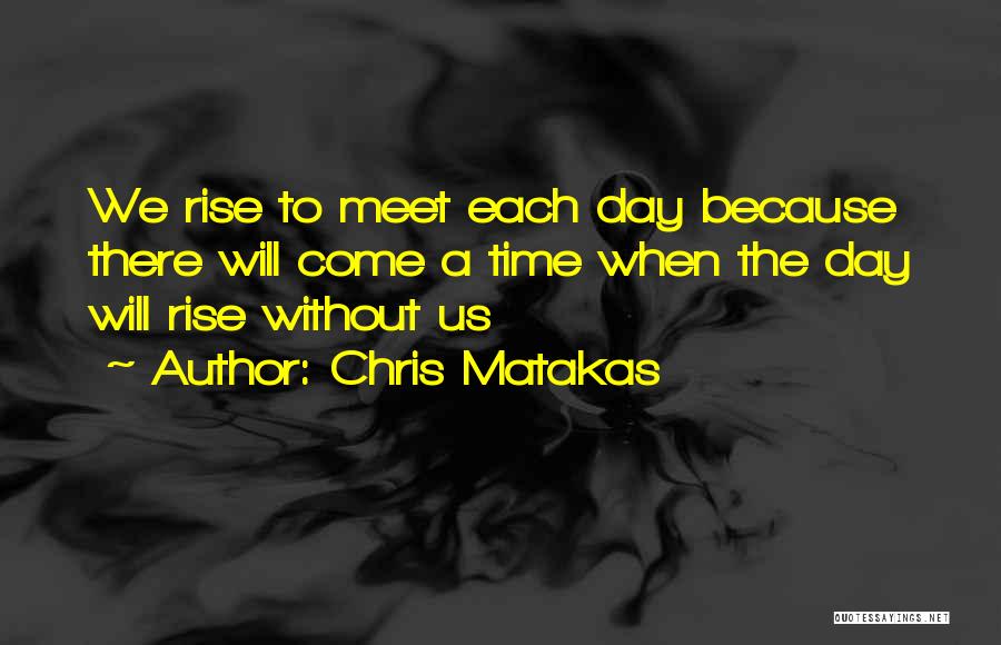 Chris Matakas Quotes: We Rise To Meet Each Day Because There Will Come A Time When The Day Will Rise Without Us