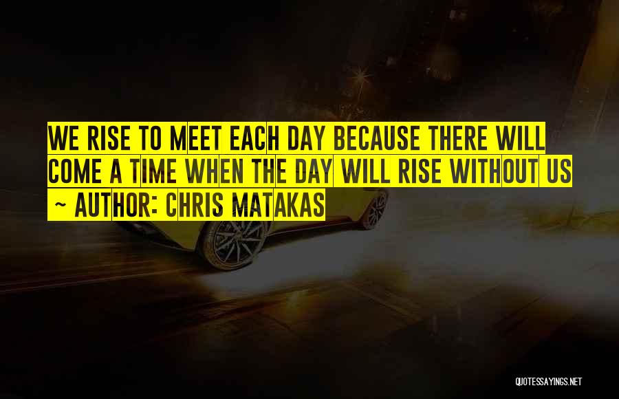 Chris Matakas Quotes: We Rise To Meet Each Day Because There Will Come A Time When The Day Will Rise Without Us