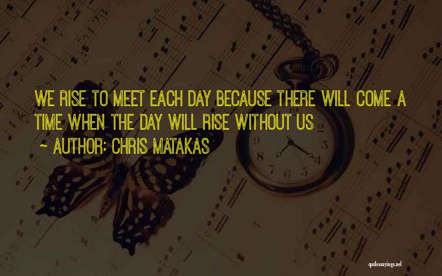 Chris Matakas Quotes: We Rise To Meet Each Day Because There Will Come A Time When The Day Will Rise Without Us