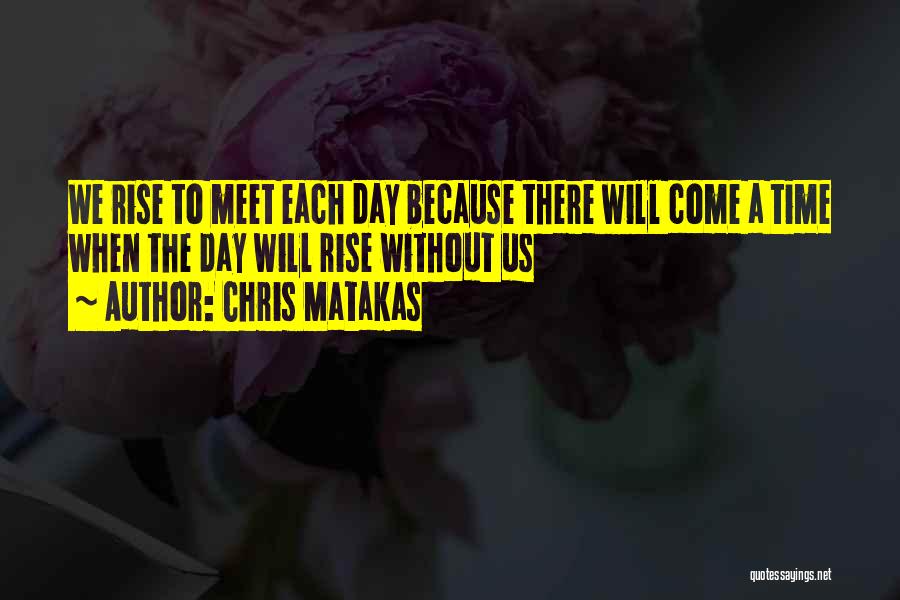 Chris Matakas Quotes: We Rise To Meet Each Day Because There Will Come A Time When The Day Will Rise Without Us