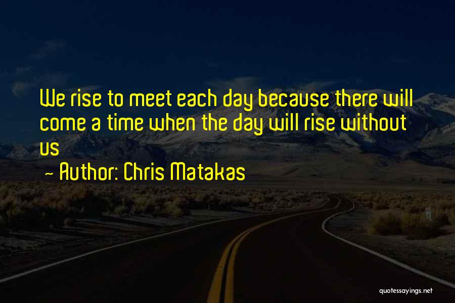 Chris Matakas Quotes: We Rise To Meet Each Day Because There Will Come A Time When The Day Will Rise Without Us