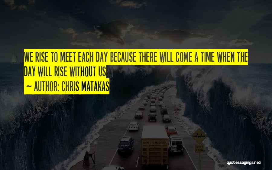 Chris Matakas Quotes: We Rise To Meet Each Day Because There Will Come A Time When The Day Will Rise Without Us